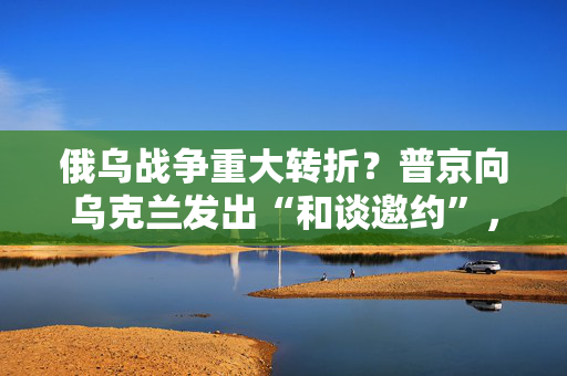 俄乌战争重大转折？普京向乌克兰发出“和谈邀约”，为三年来首次！