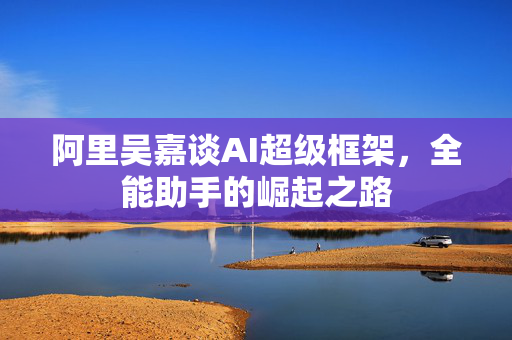 阿里吴嘉谈AI超级框架，全能助手的崛起之路