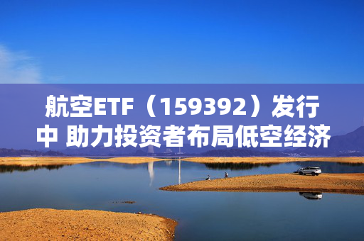 航空ETF（159392）发行中 助力投资者布局低空经济万亿赛道