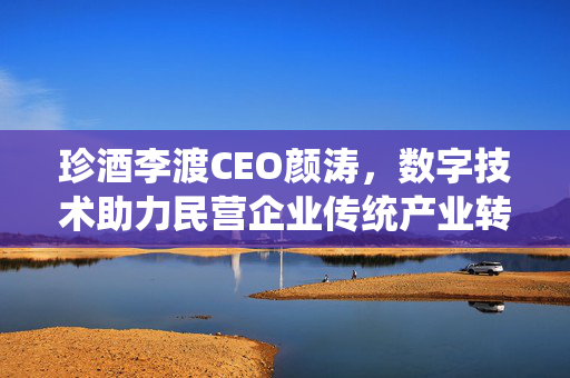 珍酒李渡CEO颜涛，数字技术助力民营企业传统产业转型升级之路