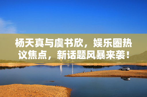 杨天真与虞书欣，娱乐圈热议焦点，新话题风暴来袭！
