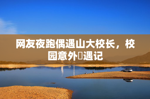 网友夜跑偶遇山大校长，校园意外邅遇记