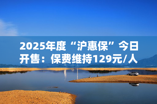 2025年度“沪惠保”今日开售：保费维持129元/人，进一步扩增国内外特药种类