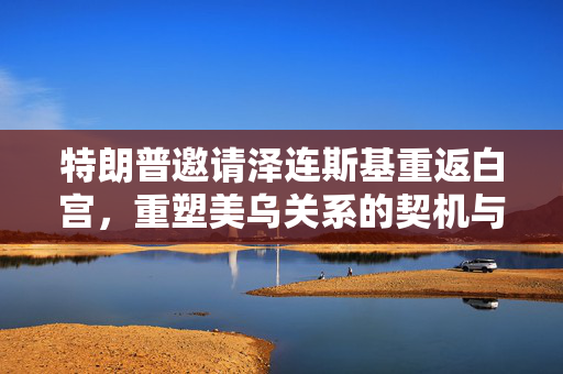 特朗普邀请泽连斯基重返白宫，重塑美乌关系的契机与挑战