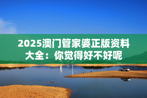 2025澳门管家婆正版资料大全：你觉得好不好呢
