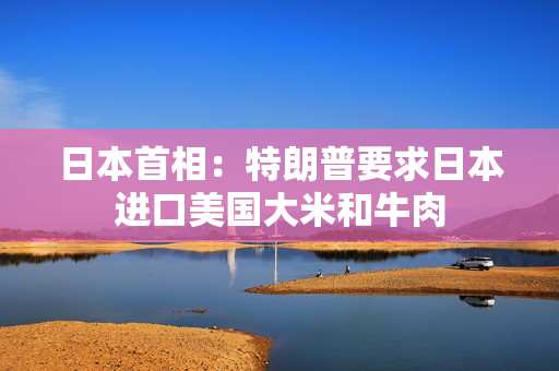 日本首相：特朗普要求日本进口美国大米和牛肉