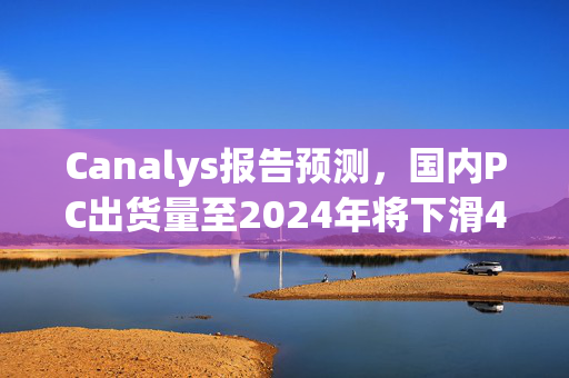 Canalys报告预测，国内PC出货量至2024年将下滑4%，华为稳居第二，软通动力增长迅猛