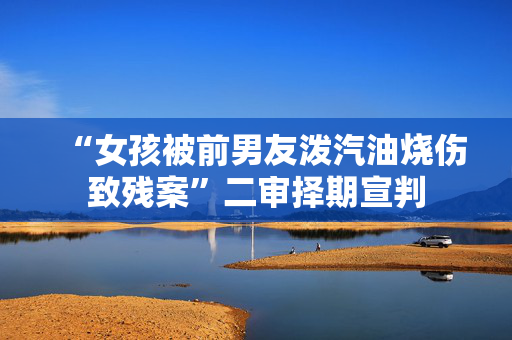 “女孩被前男友泼汽油烧伤致残案”二审择期宣判