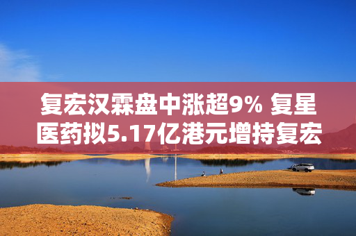 复宏汉霖盘中涨超9% 复星医药拟5.17亿港元增持复宏汉霖3.87%股权