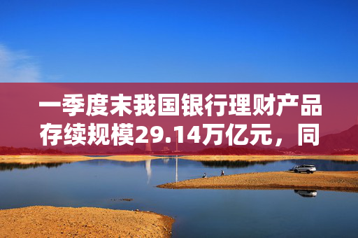 一季度末我国银行理财产品存续规模29.14万亿元，同比增长9.41%