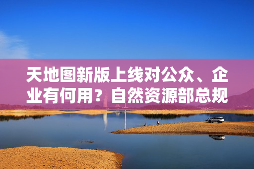 天地图新版上线对公众、企业有何用？自然资源部总规张兵详解