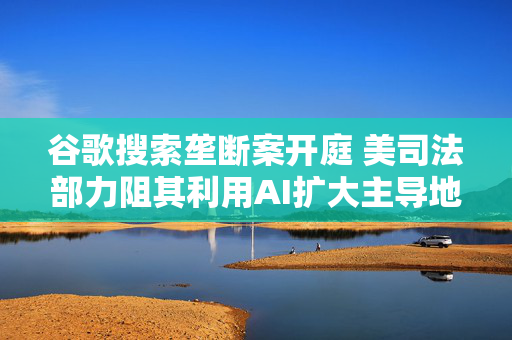 谷歌搜索垄断案开庭 美司法部力阻其利用AI扩大主导地位