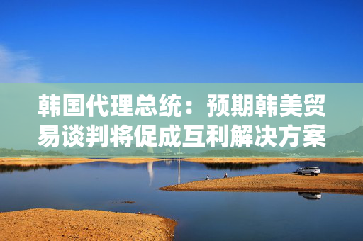 韩国代理总统：预期韩美贸易谈判将促成互利解决方案