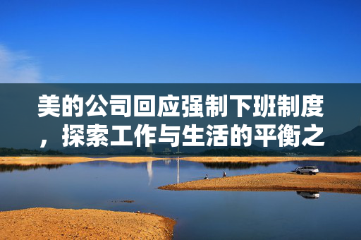 美的公司回应强制下班制度，探索工作与生活的平衡之道