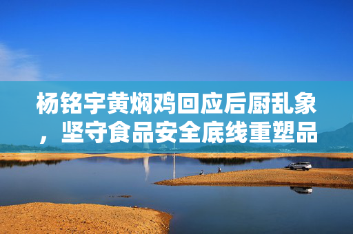 杨铭宇黄焖鸡回应后厨乱象，坚守食品安全底线重塑品牌形象信任危机