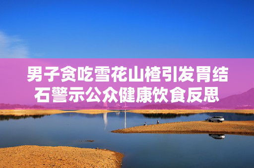 男子贪吃雪花山楂引发胃结石警示公众健康饮食反思