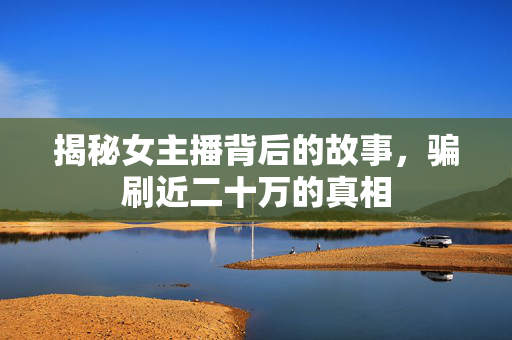 揭秘女主播背后的故事，骗刷近二十万的真相