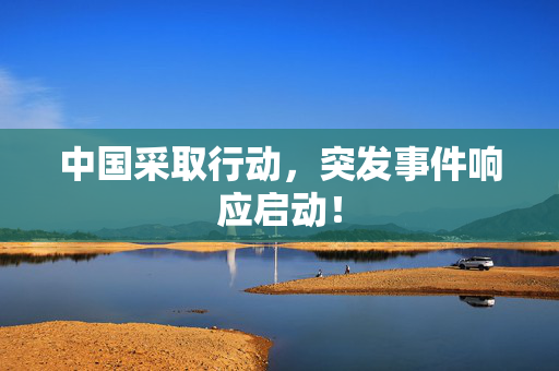 中国采取行动，突发事件响应启动！
