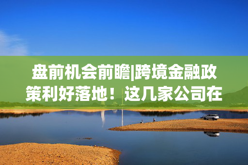 盘前机会前瞻|跨境金融政策利好落地！这几家公司在跨境支付系统建设方面已取得显著成果值得关注（附概念股）