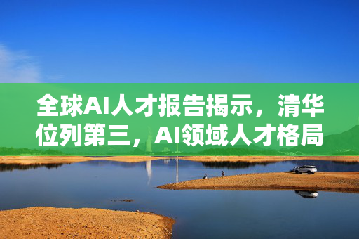 全球AI人才报告揭示，清华位列第三，AI领域人才格局与发展趋势探索