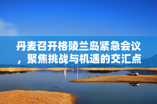 丹麦召开格陵兰岛紧急会议，聚焦挑战与机遇的交汇点