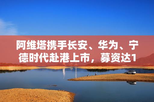 阿维塔携手长安、华为、宁德时代赴港上市，募资达10亿美元，跨界合作引领行业新篇章