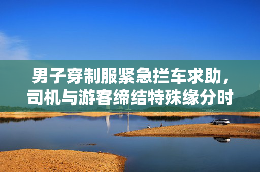 男子穿制服紧急拦车求助，司机与游客缔结特殊缘分时刻