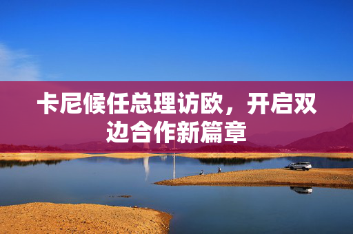 卡尼候任总理访欧，开启双边合作新篇章