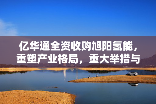 亿华通全资收购旭阳氢能，重塑产业格局，重大举措与资金募集行动启动