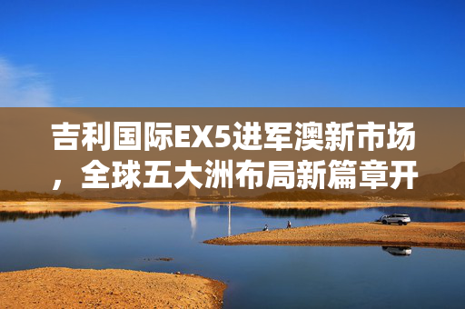 吉利国际EX5进军澳新市场，全球五大洲布局新篇章开启
