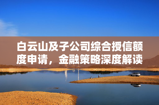 白云山及子公司综合授信额度申请，金融策略深度解读