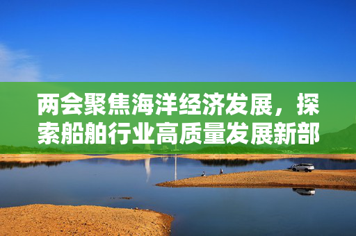 两会聚焦海洋经济发展，探索船舶行业高质量发展新部署之路