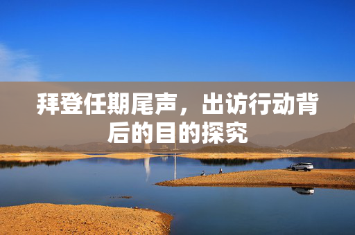 拜登任期尾声，出访行动背后的目的探究
