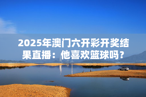 2025年澳门六开彩开奖结果直播：他喜欢篮球吗？