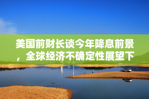 美国前财长谈今年降息前景，全球经济不确定性展望下的评估