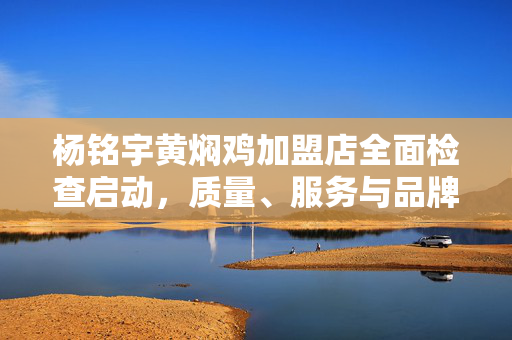 杨铭宇黄焖鸡加盟店全面检查启动，质量、服务与品牌管理的深度审视行动