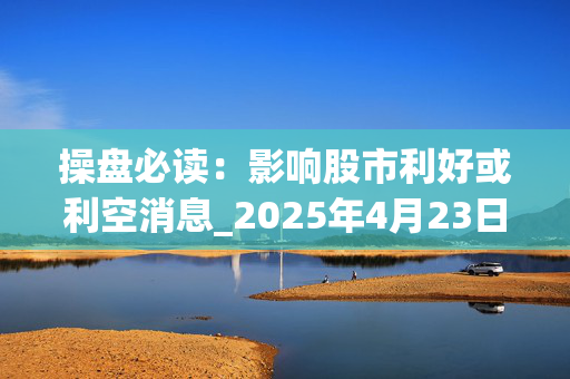 操盘必读：影响股市利好或利空消息_2025年4月23日_财经新闻