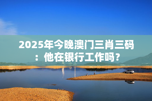 2025年今晚澳门三肖三码：他在银行工作吗？