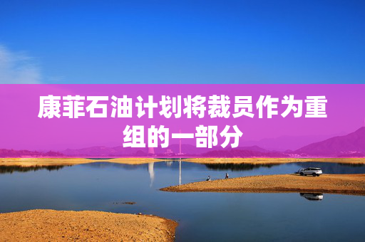 康菲石油计划将裁员作为重组的一部分