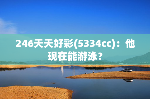 246天天好彩(5334cc)：他现在能游泳？