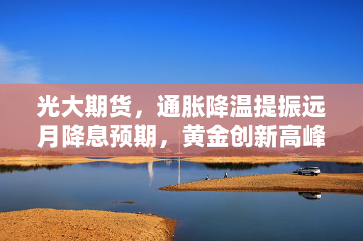 光大期货，通胀降温提振远月降息预期，黄金创新高峰再续篇章