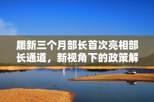 履新三个月部长首次亮相部长通道，新视角下的政策解读与行业洞察展望