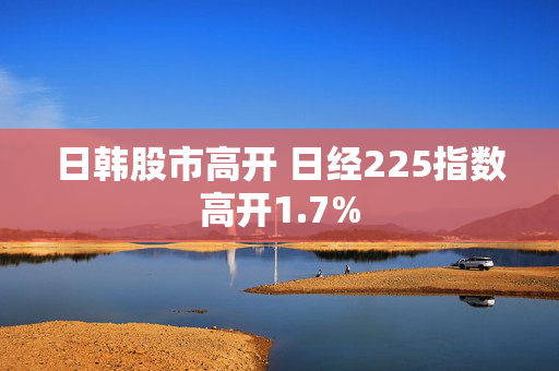日韩股市高开 日经225指数高开1.7%