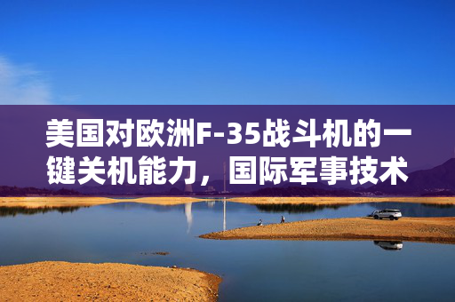 美国对欧洲F-35战斗机的一键关机能力，国际军事技术与政治考量