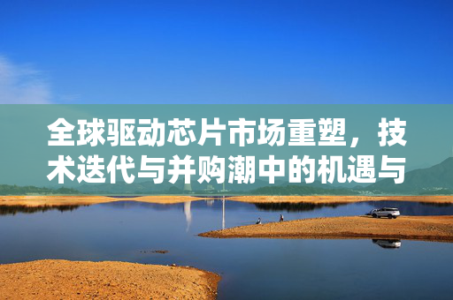 全球驱动芯片市场重塑，技术迭代与并购潮中的机遇与挑战——CINNO周华视角