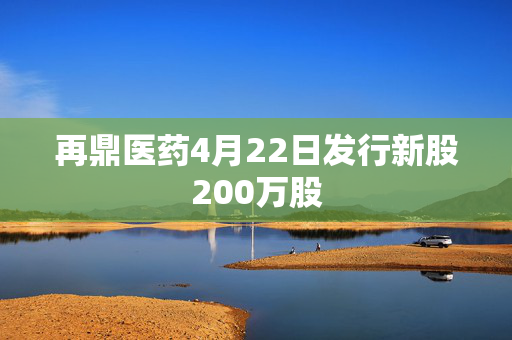 再鼎医药4月22日发行新股200万股