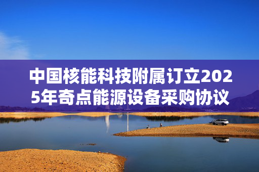 中国核能科技附属订立2025年奇点能源设备采购协议