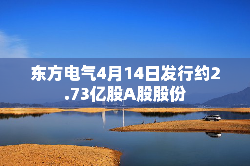 东方电气4月14日发行约2.73亿股A股股份