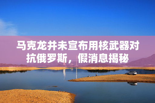 马克龙并未宣布用核武器对抗俄罗斯，假消息揭秘
