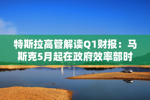 特斯拉高管解读Q1财报：马斯克5月起在政府效率部时间将“大幅减少”